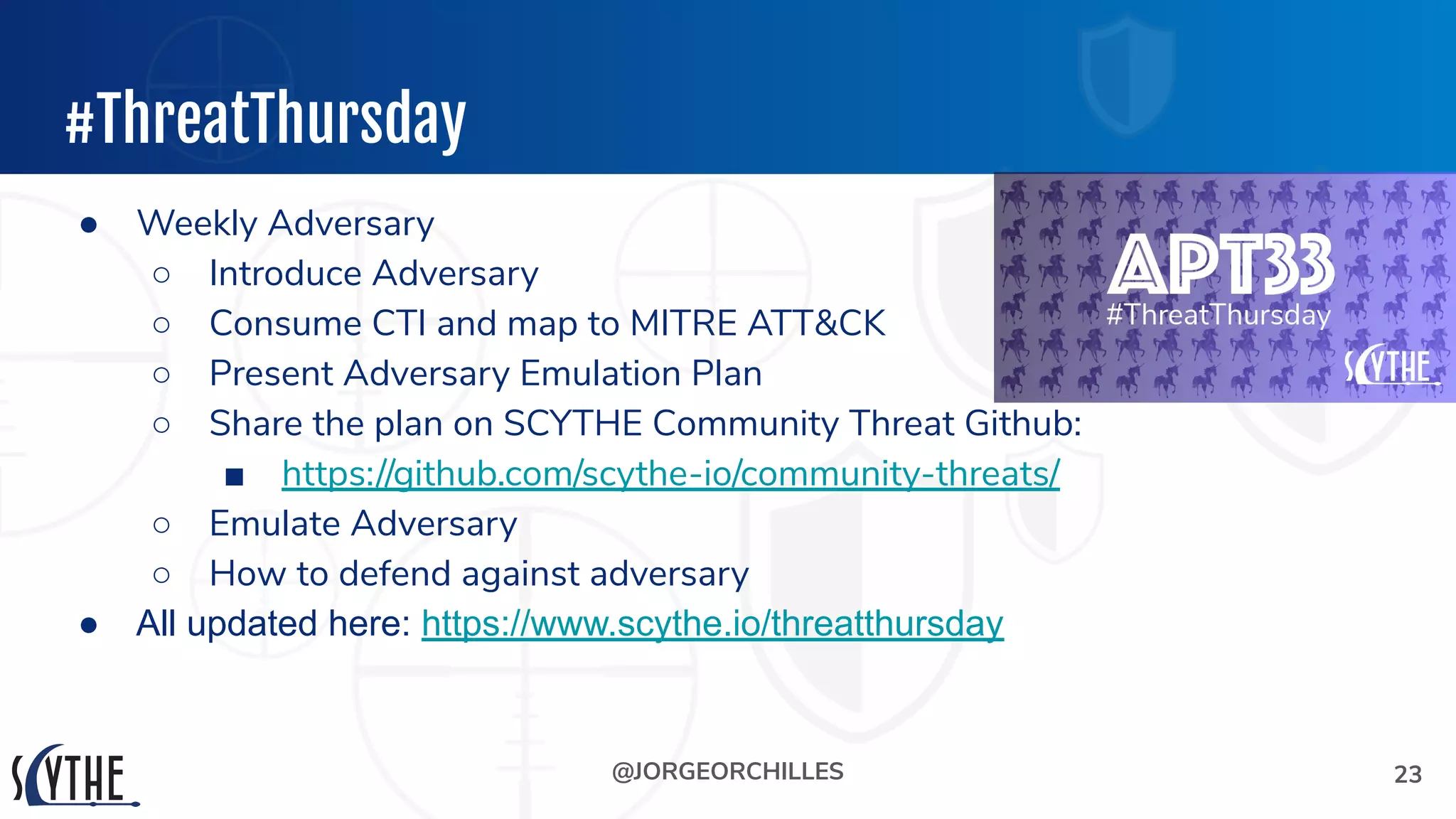 @JORGEORCHILLES
#ThreatThursday
● Weekly Adversary
○ Introduce Adversary
○ Consume CTI and map to MITRE ATT&CK
○ Present Adversary Emulation Plan
○ Share the plan on SCYTHE Community Threat Github:
■ https://github.com/scythe-io/community-threats/
○ Emulate Adversary
○ How to defend against adversary
● All updated here: https://www.scythe.io/threatthursday
23
 