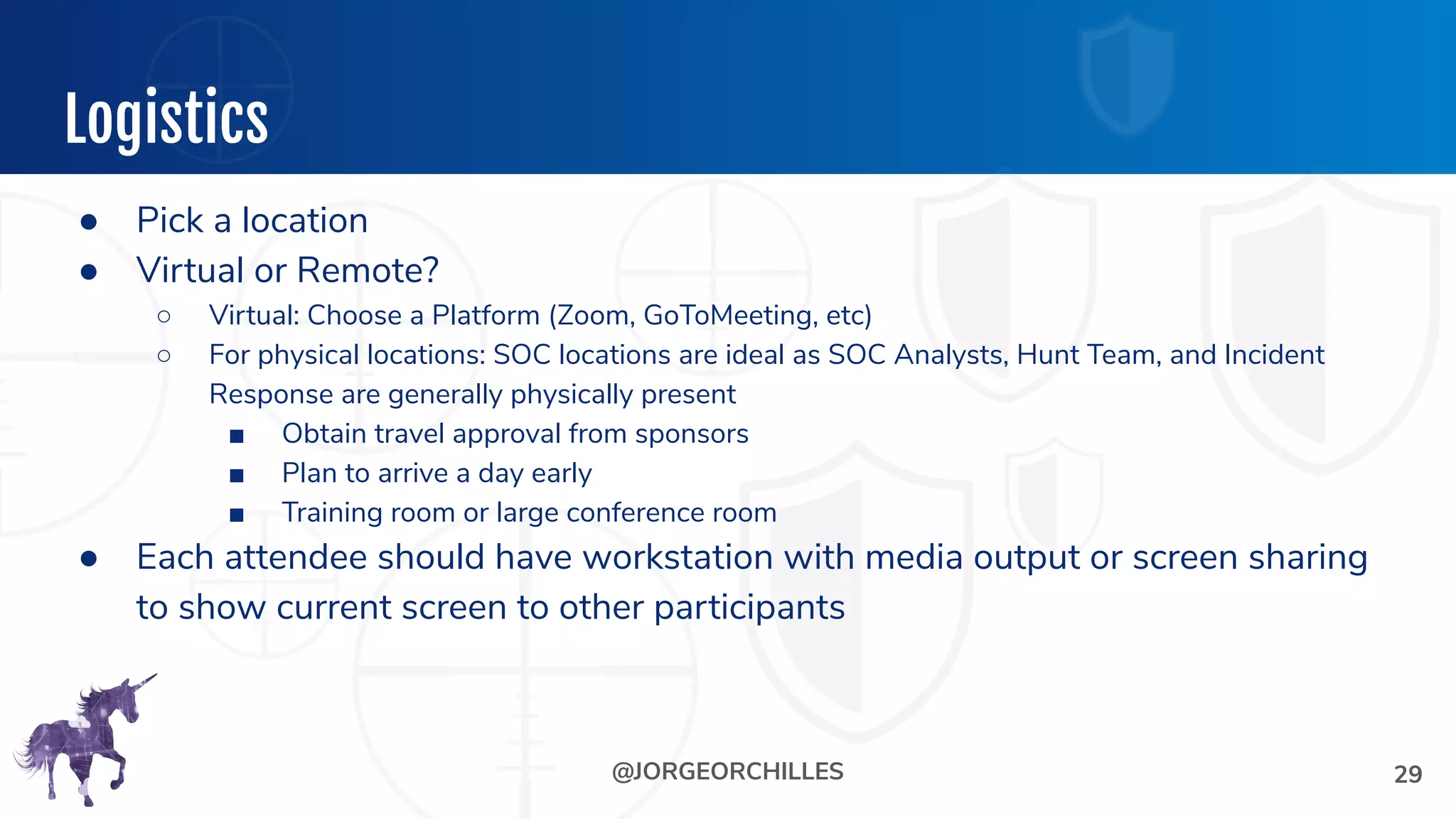 @JORGEORCHILLES
Logistics
29
● Pick a location
● Virtual or Remote?
○ Virtual: Choose a Platform (Zoom, GoToMeeting, etc)
○ For physical locations: SOC locations are ideal as SOC Analysts, Hunt Team, and Incident
Response are generally physically present
■ Obtain travel approval from sponsors
■ Plan to arrive a day early
■ Training room or large conference room
● Each attendee should have workstation with media output or screen sharing
to show current screen to other participants
 