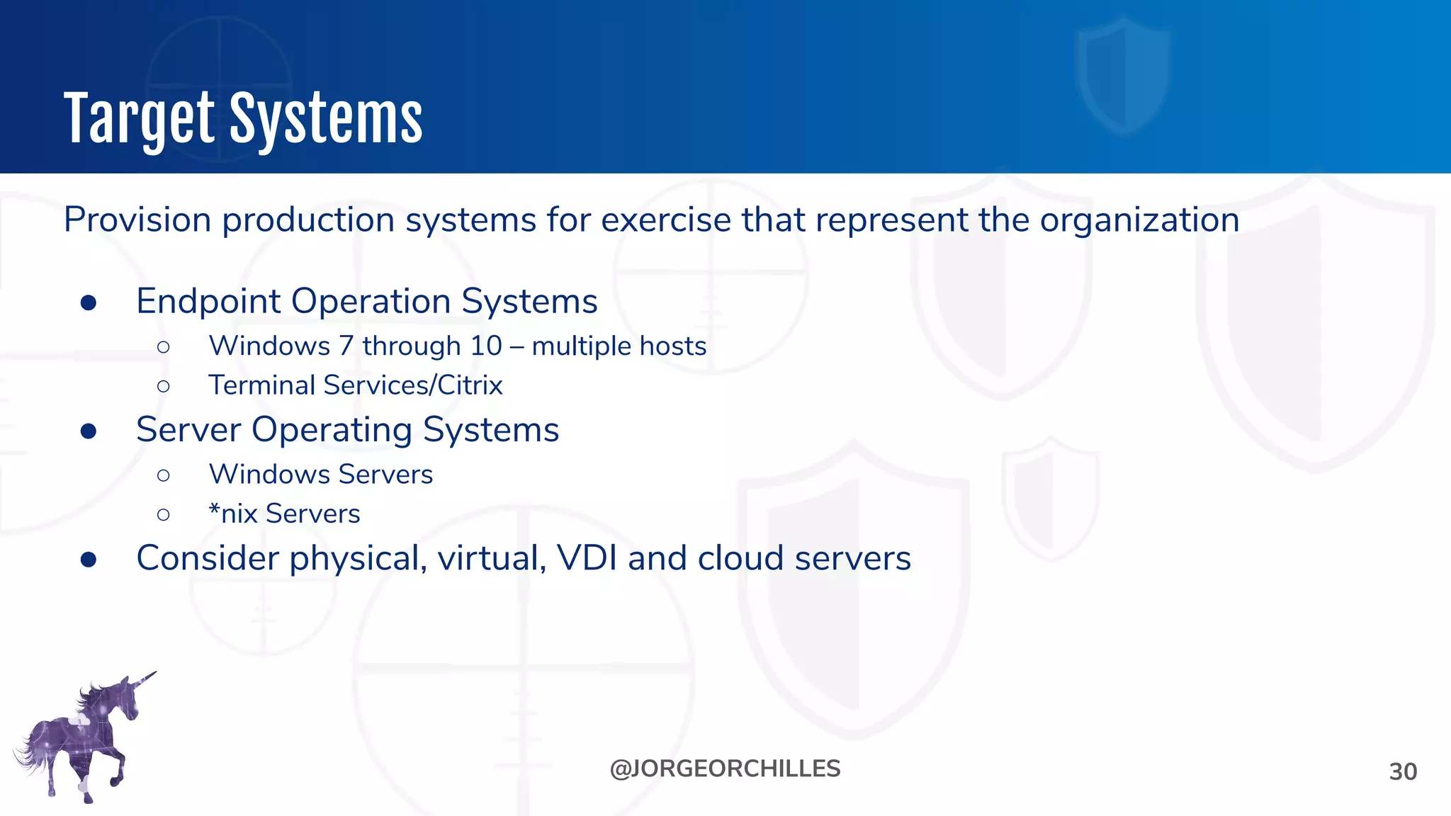 @JORGEORCHILLES
Target Systems
Provision production systems for exercise that represent the organization
● Endpoint Operation Systems
○ Windows 7 through 10 – multiple hosts
○ Terminal Services/Citrix
● Server Operating Systems
○ Windows Servers
○ *nix Servers
● Consider physical, virtual, VDI and cloud servers
30
 