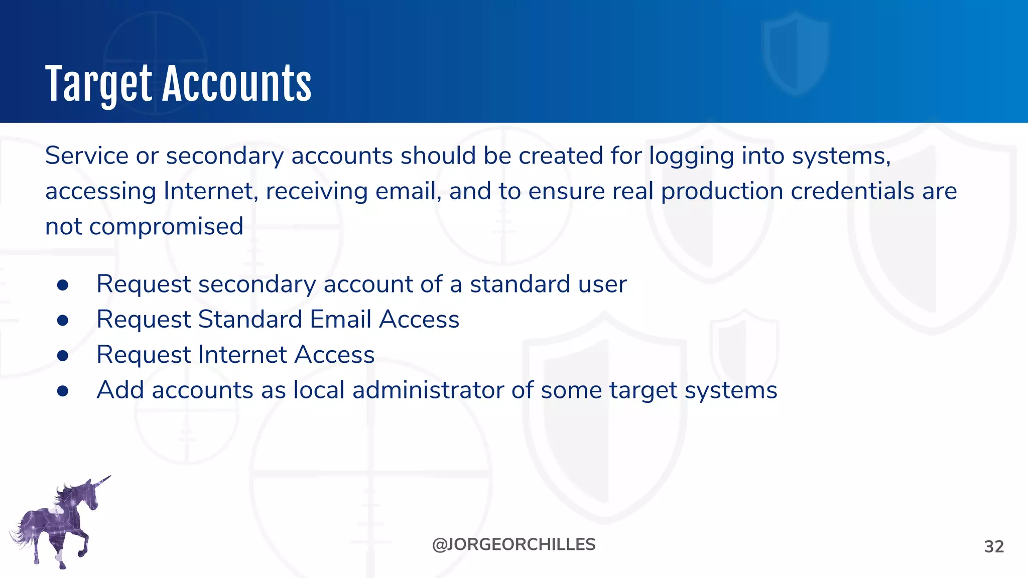 @JORGEORCHILLES
Target Accounts
Service or secondary accounts should be created for logging into systems,
accessing Internet, receiving email, and to ensure real production credentials are
not compromised
● Request secondary account of a standard user
● Request Standard Email Access
● Request Internet Access
● Add accounts as local administrator of some target systems
32
 
