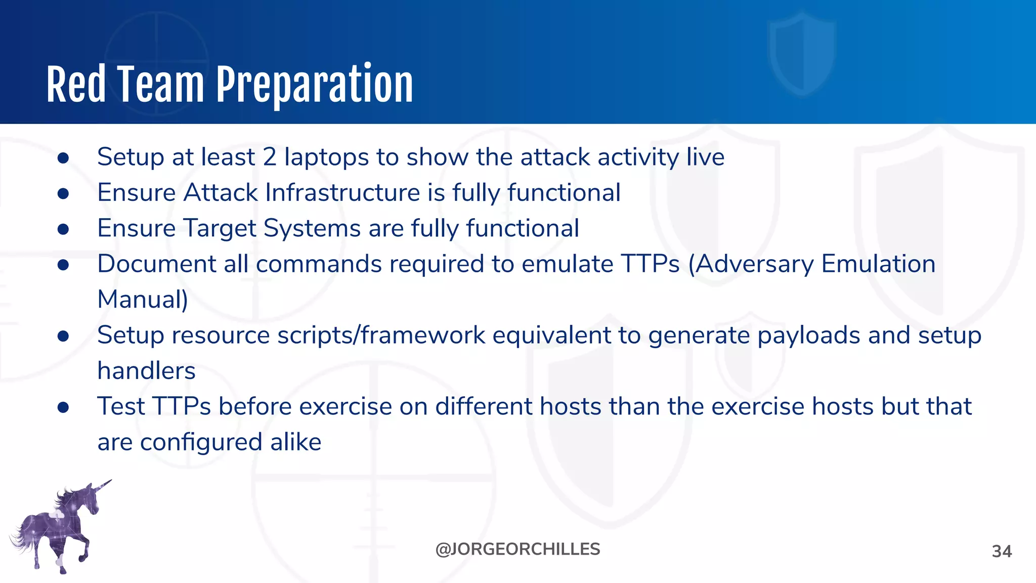 @JORGEORCHILLES
Red Team Preparation
● Setup at least 2 laptops to show the attack activity live
● Ensure Attack Infrastructure is fully functional
● Ensure Target Systems are fully functional
● Document all commands required to emulate TTPs (Adversary Emulation
Manual)
● Setup resource scripts/framework equivalent to generate payloads and setup
handlers
● Test TTPs before exercise on different hosts than the exercise hosts but that
are conﬁgured alike
34
 