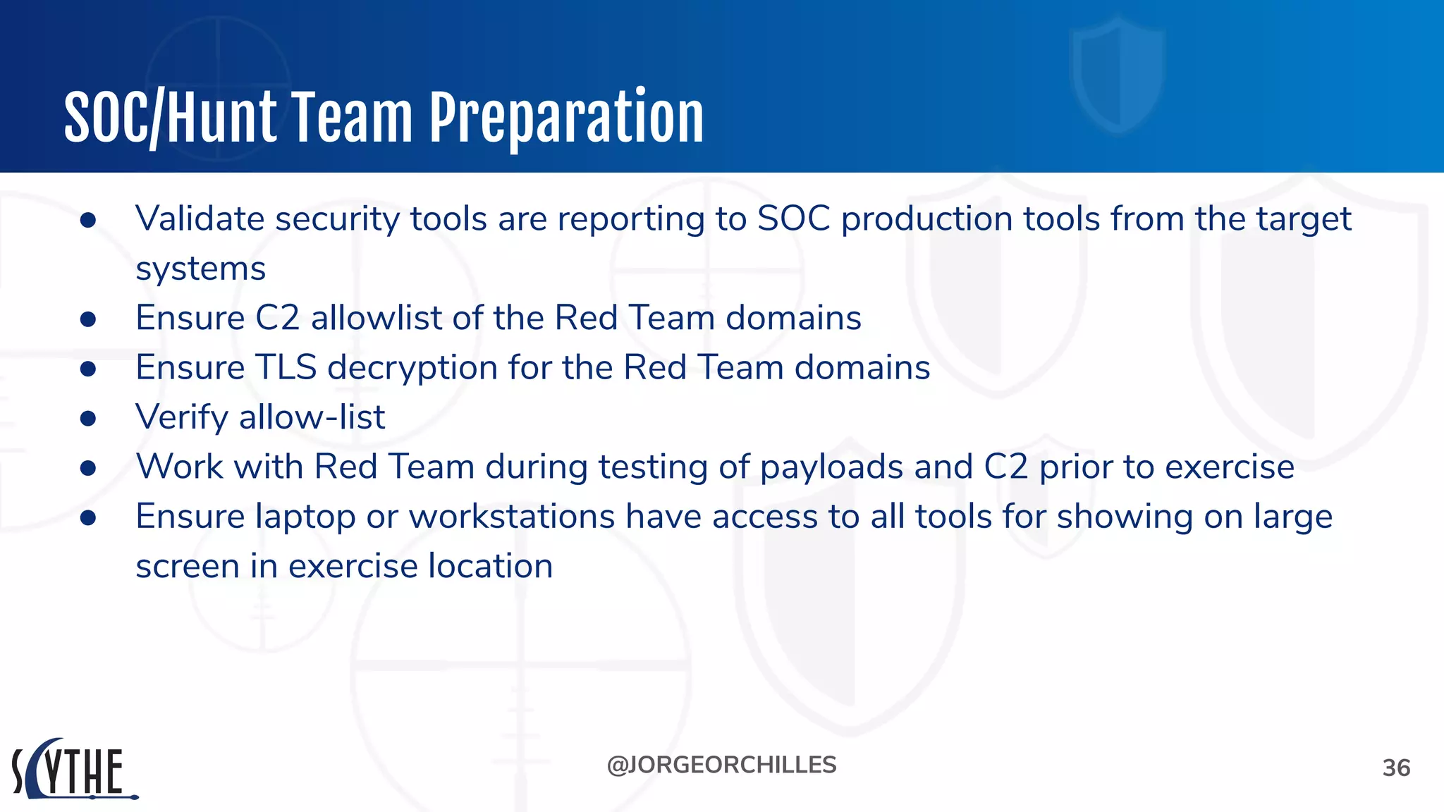 @JORGEORCHILLES
SOC/Hunt Team Preparation
● Validate security tools are reporting to SOC production tools from the target
systems
● Ensure C2 allowlist of the Red Team domains
● Ensure TLS decryption for the Red Team domains
● Verify allow-list
● Work with Red Team during testing of payloads and C2 prior to exercise
● Ensure laptop or workstations have access to all tools for showing on large
screen in exercise location
36
 