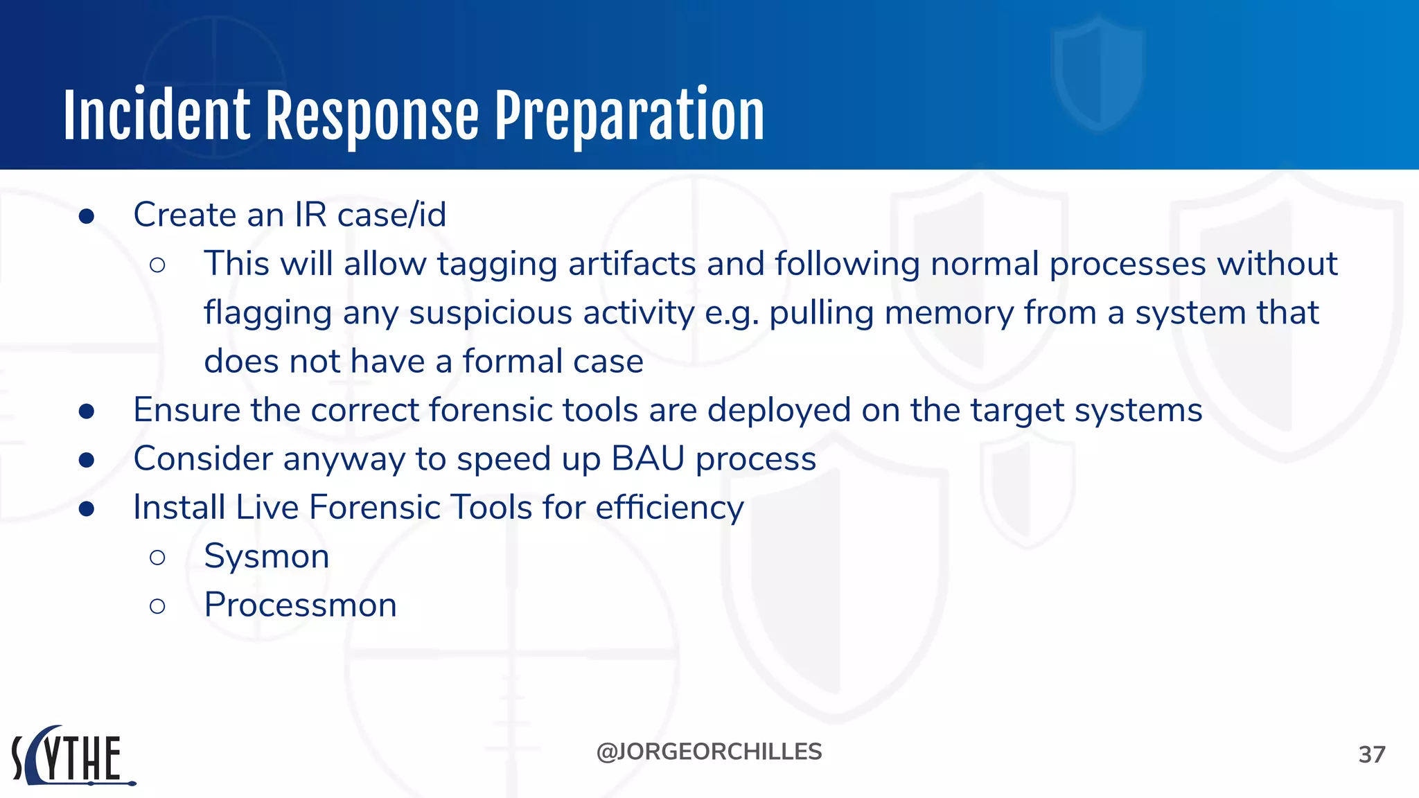 @JORGEORCHILLES
Incident Response Preparation
● Create an IR case/id
○ This will allow tagging artifacts and following normal processes without
ﬂagging any suspicious activity e.g. pulling memory from a system that
does not have a formal case
● Ensure the correct forensic tools are deployed on the target systems
● Consider anyway to speed up BAU process
● Install Live Forensic Tools for efﬁciency
○ Sysmon
○ Processmon
37
 