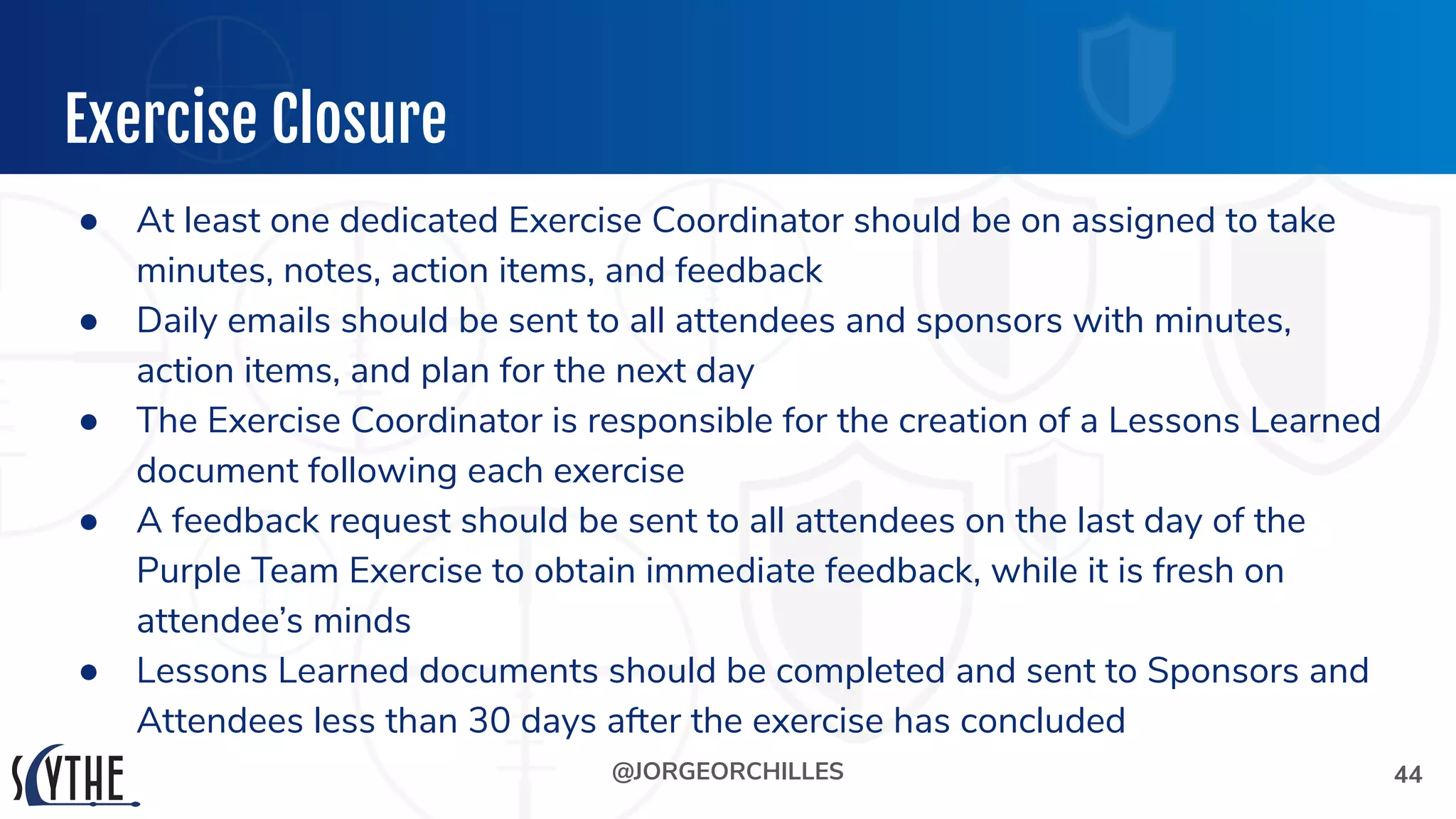 @JORGEORCHILLES
Exercise Closure
● At least one dedicated Exercise Coordinator should be on assigned to take
minutes, notes, action items, and feedback
● Daily emails should be sent to all attendees and sponsors with minutes,
action items, and plan for the next day
● The Exercise Coordinator is responsible for the creation of a Lessons Learned
document following each exercise
● A feedback request should be sent to all attendees on the last day of the
Purple Team Exercise to obtain immediate feedback, while it is fresh on
attendee’s minds
● Lessons Learned documents should be completed and sent to Sponsors and
Attendees less than 30 days after the exercise has concluded
44
 