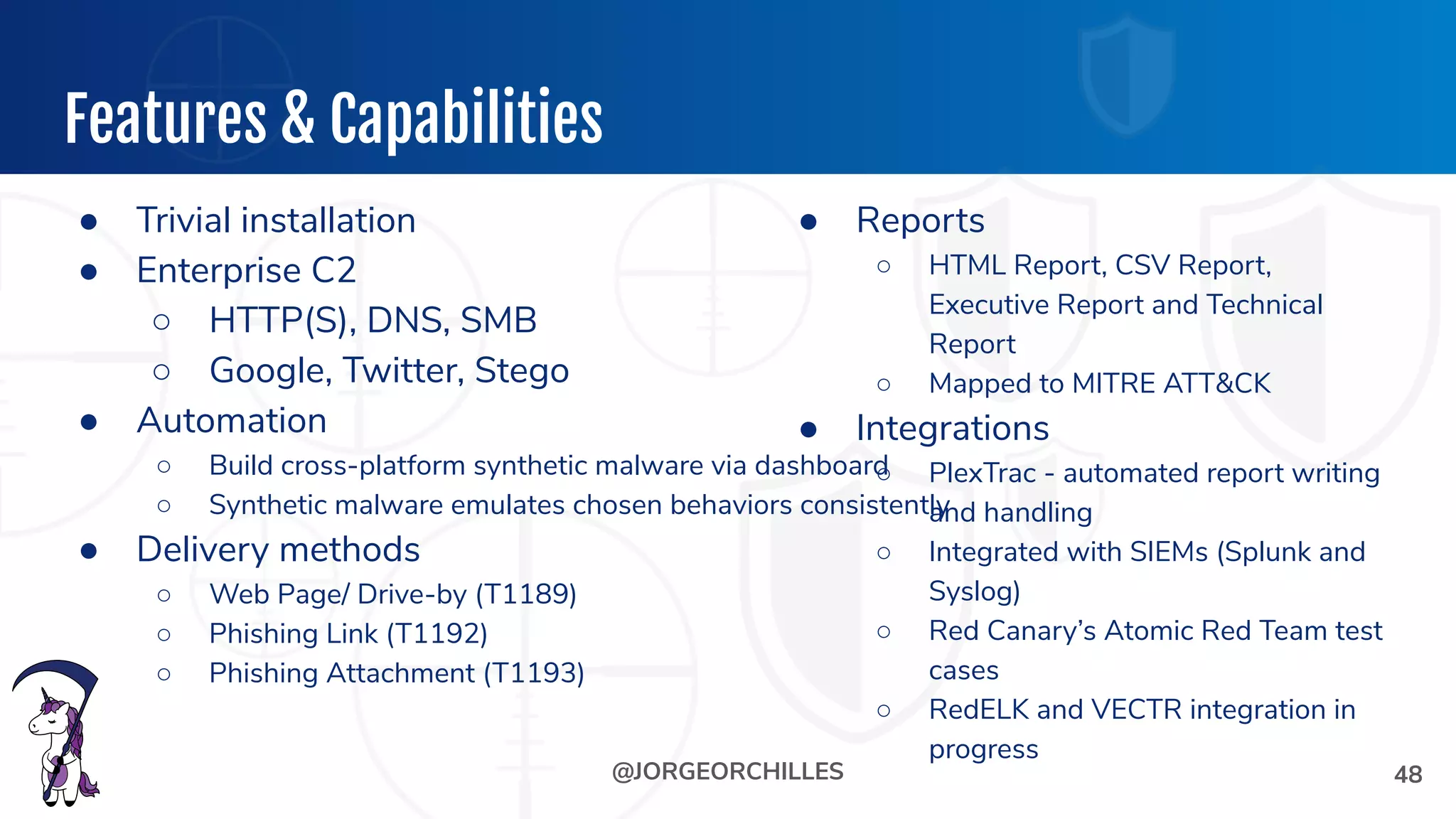 @JORGEORCHILLES
Features & Capabilities
● Trivial installation
● Enterprise C2
○ HTTP(S), DNS, SMB
○ Google, Twitter, Stego
● Automation
○ Build cross-platform synthetic malware via dashboard
○ Synthetic malware emulates chosen behaviors consistently
● Delivery methods
○ Web Page/ Drive-by (T1189)
○ Phishing Link (T1192)
○ Phishing Attachment (T1193)
● Reports
○ HTML Report, CSV Report,
Executive Report and Technical
Report
○ Mapped to MITRE ATT&CK
● Integrations
○ PlexTrac - automated report writing
and handling
○ Integrated with SIEMs (Splunk and
Syslog)
○ Red Canary’s Atomic Red Team test
cases
○ RedELK and VECTR integration in
progress
48
 