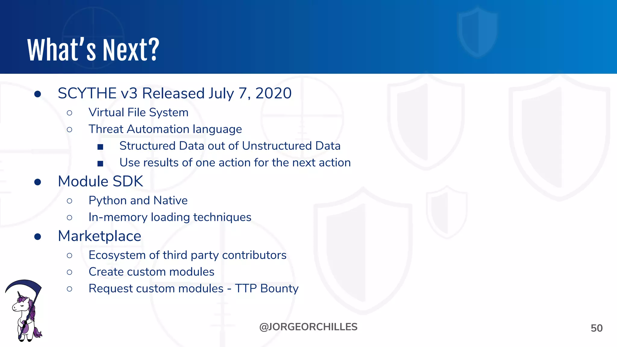 @JORGEORCHILLES
What’s Next?
● SCYTHE v3 Released July 7, 2020
○ Virtual File System
○ Threat Automation language
■ Structured Data out of Unstructured Data
■ Use results of one action for the next action
● Module SDK
○ Python and Native
○ In-memory loading techniques
● Marketplace
○ Ecosystem of third party contributors
○ Create custom modules
○ Request custom modules - TTP Bounty
50
 