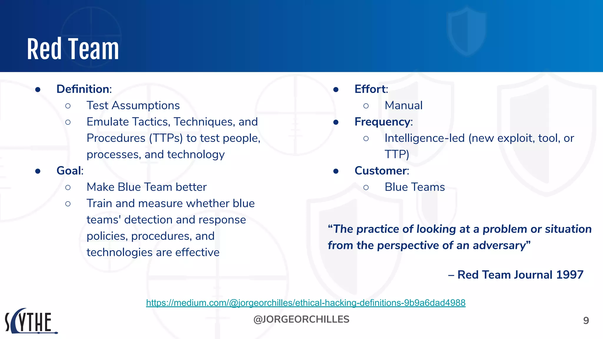 @JORGEORCHILLES
Red Team
● Deﬁnition:
○ Test Assumptions
○ Emulate Tactics, Techniques, and
Procedures (TTPs) to test people,
processes, and technology
● Goal:
○ Make Blue Team better
○ Train and measure whether blue
teams' detection and response
policies, procedures, and
technologies are effective
9
https://medium.com/@jorgeorchilles/ethical-hacking-definitions-9b9a6dad4988
● Effort:
○ Manual
● Frequency:
○ Intelligence-led (new exploit, tool, or
TTP)
● Customer:
○ Blue Teams
“The practice of looking at a problem or situation
from the perspective of an adversary”
– Red Team Journal 1997
 