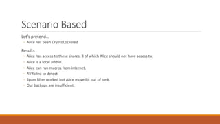 Scenario Based
Let’s pretend…
◦ Alice has been CryptoLockered
Results
◦ Alice has access to these shares. 3 of which Alice should not have access to.
◦ Alice is a local admin.
◦ Alice can run macros from internet.
◦ AV failed to detect.
◦ Spam filter worked but Alice moved it out of junk.
◦ Our backups are insufficient.
 