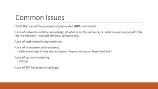 Common Issues
•Tools that cannot be properly implemented AND maintained.
•Lack of network visibility, knowledge of what is on the network, or what is even supposed to be
on the network – not just devices, software too.
•Lack of real network segmentation.
•Lack of manpower and resources.
• Little knowledge of how attacks happen. Anyone alerting on PowerShell.exe?
•Lack of system hardening.
• STIG it!
•Lack of 2FA for external services.
 