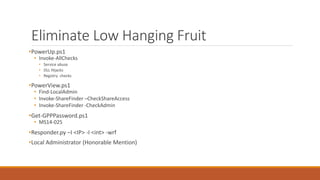 Eliminate Low Hanging Fruit
•PowerUp.ps1
• Invoke-AllChecks
• Service abuse
• DLL Hijacks
• Registry checks
•PowerView.ps1
• Find-LocalAdmin
• Invoke-ShareFinder –CheckShareAccess
• Invoke-ShareFinder -CheckAdmin
•Get-GPPPassword.ps1
• MS14-025
•Responder.py –I <IP> -I <int> -wrf
•Local Administrator (Honorable Mention)
 