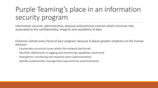 Purple Teaming’s place in an information
security program
Information security: administrative, physical and technical controls which minimize risks
associated to the confidentiality, integrity and availability of data.
Enhances almost every facet of your program, because it places greater emphasis on the human
element.
◦ Enumerates structural issues within the network (technical)
◦ Identifies deficiencies in logging and monitoring capabilities (technical)
◦ Strengthens monitoring and response plans (administrative)
◦ Satisfies audit/vendor management requirements (administrative)
 