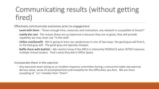 Communicating results (without getting
fired)
Effectively communicate outcomes prior to engagement
◦ Level with them - “Given enough time, resources and motivation, any network is susceptible to breach”
◦ Justify the cost - The reason these are so expensive is because they are so good, they will provide
capability we may never see “in the wild”.
◦ Utilize cost/benefit - We’re going to learn our weaknesses in one of two ways: the good guys will find it,
or the bad guys will. The good guys are typically cheaper.
◦ Baffle them with bullshit – We need to know if the MPLS is inherently POODLE’d when IP/TCP traverses
multiple virtual clusters. That’s what they did in Office Space.
Incorporate them in the exercise
◦ Any executive team acting as an incident response committee during a concurrent table-top exercise
derives value, sense of accomplishment and empathy for the difficulties you face. We are more
accepting of “us” mistakes than “them”.
 