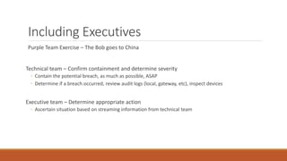 Including Executives
Purple Team Exercise – The Bob goes to China
Technical team – Confirm containment and determine severity
◦ Contain the potential breach, as much as possible, ASAP
◦ Determine if a breach occurred, review audit logs (local, gateway, etc), inspect devices
Executive team – Determine appropriate action
◦ Ascertain situation based on streaming information from technical team
 