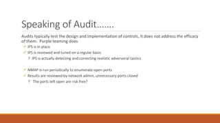Speaking of Audit…….
Audits typically test the design and implementation of controls, it does not address the efficacy
of them. Purple teaming does
 IPS is in place
 IPS is reviewed and tuned on a regular basis
? IPS is actually detecting and correcting realistic adversarial tactics
 NMAP is run periodically to enumerate open ports
 Results are reviewed by network admin, unnecessary ports closed
? The ports left open are risk free?
 