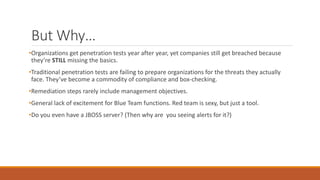 But Why…
•Organizations get penetration tests year after year, yet companies still get breached because
they’re STILL missing the basics.
•Traditional penetration tests are failing to prepare organizations for the threats they actually
face. They’ve become a commodity of compliance and box-checking.
•Remediation steps rarely include management objectives.
•General lack of excitement for Blue Team functions. Red team is sexy, but just a tool.
•Do you even have a JBOSS server? (Then why are you seeing alerts for it?)
 