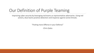 Our Definition of Purple Teaming
Improving cyber security by leveraging red teams as representative adversaries. Using red
actions, blue teams practice detection and response against active threats.
“Putting more Offense in your Defense”
-Chris Gates
 