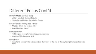 Different Focus Cont’d
Military Model (Red vs. Blue)
◦ Military Mindset: National Security
◦ Private Sector Mindset: Security for Cheap
Collaborative Security (Red + Blue)
◦ What did it look like on blue side?
◦ How did red get there?
Exercise IR Plan
◦ Find the gaps in people, technology, and processes.
◦ Detection 50%, Response 50%
Educational
◦ Consultants come on site with expertise, then leave at the end of the day taking their expertise with
them.
 