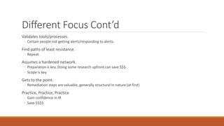 Different Focus Cont’d
Validates tools/processes.
◦ Certain people not getting alerts/responding to alerts.
Find paths of least resistance.
◦ Repeat.
Assumes a hardened network.
◦ Preparation is key. Doing some research upfront can save $$$
◦ Scope is key
Gets to the point.
◦ Remediation steps are valuable, generally structural in nature (at first)
Practice, Practice, Practice
◦ Gain confidence in IR
◦ Save $$$$
 