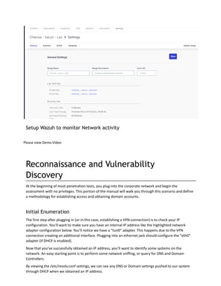 Setup Wazuh to monitor Network activity
Please view Demo Video
Reconnaissance and Vulnerability
Discovery
At the beginning of most penetration tests, you plug into the corporate network and begin the
assessment with no privileges. This portion of the manual will walk you through this scenario and define
a methodology for establishing access and obtaining domain accounts.
Initial Enumeration
The first step after plugging in (or in this case, establishing a VPN connection) is to check your IP
configuration. You’ll want to make sure you have an internal IP address like the highlighted network
adapter configuration below. You’ll notice we have a “tun0” adapter. This happens due to the VPN
connection creating an additional interface. Plugging into an ethernet jack should configure the “eth0”
adapter (if DHCP is enabled).
Now that you’ve successfully obtained an IP address, you’ll want to identify some systems on the
network. An easy starting point is to perform some network sniffing, or query for DNS and Domain
Controllers.
By viewing the /etc/resolv.conf settings, we can see any DNS or Domain settings pushed to our system
through DHCP when we obtained an IP address.
 
