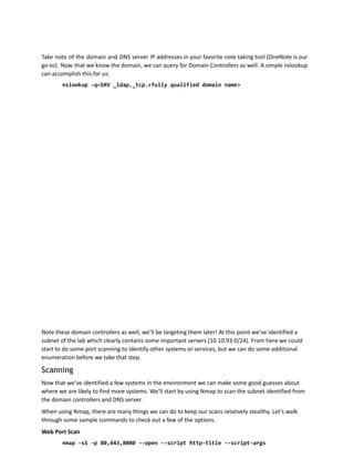 Take note of the domain and DNS server IP addresses in your favorite note taking tool (OneNote is our
go-to). Now that we know the domain, we can query for Domain Controllers as well. A simple nslookup
can accomplish this for us:
nslookup -q=SRV _ldap._tcp.<fully qualified domain name>
Note these domain controllers as well, we’ll be targeting them later! At this point we’ve identified a
subnet of the lab which clearly contains some important servers (10.10.93.0/24). From here we could
start to do some port scanning to identify other systems or services, but we can do some additional
enumeration before we take that step.
Scanning
Now that we’ve identified a few systems in the environment we can make some good guesses about
where we are likely to find more systems. We’ll start by using Nmap to scan the subnet identified from
the domain controllers and DNS server.
When using Nmap, there are many things we can do to keep our scans relatively stealthy. Let’s walk
through some sample commands to check out a few of the options.
Web Port Scan
nmap -sS -p 80,443,8080 --open --script http-title --script-args
 