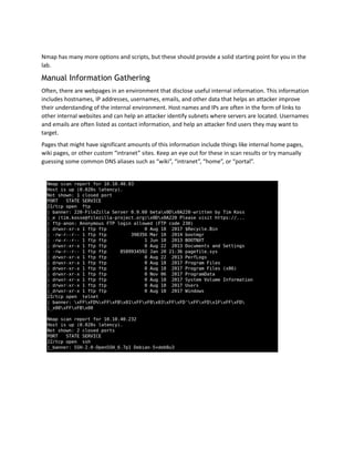 Nmap has many more options and scripts, but these should provide a solid starting point for you in the
lab.
Manual Information Gathering
Often, there are webpages in an environment that disclose useful internal information. This information
includes hostnames, IP addresses, usernames, emails, and other data that helps an attacker improve
their understanding of the internal environment. Host names and IPs are often in the form of links to
other internal websites and can help an attacker identify subnets where servers are located. Usernames
and emails are often listed as contact information, and help an attacker find users they may want to
target.
Pages that might have significant amounts of this information include things like internal home pages,
wiki pages, or other custom “intranet” sites. Keep an eye out for these in scan results or try manually
guessing some common DNS aliases such as “wiki”, “intranet”, “home”, or “portal”.
 