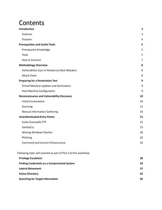 Contents
Introduction 3
Features 3
Purpose 4
Prerequisites and Useful Tools 5
Prerequisite Knowledge 5
Tools 5
How to Connect 7
Methodology Overview 8
Vulnerability Scan vs Pentest (vs Real Attacker) 8
Attack Chain 8
Preparing for a Penetration Test 9
Virtual Machine Updates and Sanitization 9
Host Machine Configuration 9
Reconnaissance and Vulnerability Discovery 10
Initial Enumeration 10
Scanning 11
Manual Information Gathering 14
Unauthenticated Entry Points 15
Easily Guessable FTP 15
SambaCry 15
Missing Windows Patches 18
Phishing 20
Command and Control Infrastructure 24
Following topic will covered as part of Part 2 of the workshop
Privilege Escalation 28
Finding Credentials on a Compromised System 29
Lateral Movement 37
Active Directory 42
Searching for Target Information 56
 