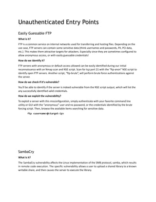 Unauthenticated Entry Points
Easily Guessable FTP
What is it?
FTP is a common service on internal networks used for transferring and hosting files. Depending on the
use case, FTP servers can contain some sensitive data (think usernames and passwords, PII, PCI data,
etc.). This makes them attractive targets for attackers. Especially since they are sometimes configured to
allow anonymous access, or with easily guessable credentials!
How do we identify it?
FTP servers with anonymous or default access allowed can be easily identified during our initial
reconnaissance with an Nmap scan and NSE script. Scan for tcp port 21 with the “ftp-anon” NSE script to
identify open FTP servers. Another script, “ftp-brute”, will perform brute force authentications against
the server.
How do we check if it’s vulnerable?
You’ll be able to identify if the server is indeed vulnerable from the NSE script output, which will list the
any successfully identified valid credentials.
How do we exploit the vulnerability?
To exploit a server with this misconfiguration, simply authenticate with your favorite command line
utility or GUI with the “anonymous” user and no password, or the credentials identified by the brute
forcing script. Then, browse the available items searching for sensitive data.
ftp <username>@<target-ip>
SambaCry
What is it?
The SambaCry vulnerability affects the Linux implementation of the SMB protocol, samba, which results
in remote code execution. The specific vulnerability allows a user to upload a shared library to a known
writable share, and then causes the server to execute the library.
 