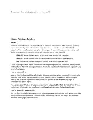 Be sure to set the required options, then run the module!
Missing Windows Patches
What is it?
Microsoft frequently issues security patches to fix identified vulnerabilities in the Windows operating
system. Occasionally, these vulnerabilities are quite severe and result in unauthenticated code
execution. There are a few classic examples of these types of vulnerabilities that are commonly used
during penetration testing to gain remote cote execution and an initial foothold.
MS08-067: Vulnerability in Server service could allow remote code execution.
MS10-061: Vulnerability in Print Spooler Service could allow remote code execution.
MS17-010: Vulnerability in SMB protocol could allow remote code execution.
Due to large organizations having complex patch management procedures, sometimes critical patches
for these types of security issues go unapplied. This makes unpatched Windows systems especially juicy
targets for attackers.
How do we identify it?
Most of the critical vulnerabilities affecting the Windows operating system what result in remote code
execution have reliable methods of identification. In general, performing generic port scanning to
identify the OS version of potential target systems can give a clue as to whether they might be
vulnerable to a specific exploit.
For example, older Windows XP systems are commonly not patched for MS08-067. Identifying XP in an
environment often means you have found a trivial way to gain access to the Windows domain.
How do we check if it’s vulnerable?
You can often identify if a Windows system is vulnerable to a particular missing patch with scanners like
Nmap and Metasploit. Nmap has a number of SMB vulnerability checking NSE scripts which come in
handy for identifying vulnerable servers.
 