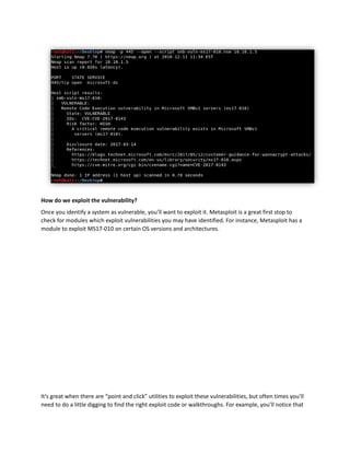 How do we exploit the vulnerability?
Once you identify a system as vulnerable, you’ll want to exploit it. Metasploit is a great first stop to
check for modules which exploit vulnerabilities you may have identified. For instance, Metasploit has a
module to exploit MS17-010 on certain OS versions and architectures.
It’s great when there are “point and click” utilities to exploit these vulnerabilities, but often times you’ll
need to do a little digging to find the right exploit code or walkthroughs. For example, you’ll notice that
 