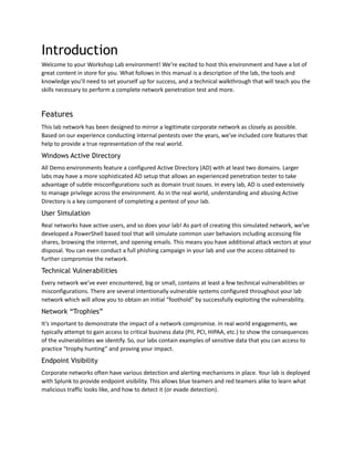 Introduction
Welcome to your Workshop Lab environment! We’re excited to host this environment and have a lot of
great content in store for you. What follows in this manual is a description of the lab, the tools and
knowledge you’ll need to set yourself up for success, and a technical walkthrough that will teach you the
skills necessary to perform a complete network penetration test and more.
Features
This lab network has been designed to mirror a legitimate corporate network as closely as possible.
Based on our experience conducting internal pentests over the years, we’ve included core features that
help to provide a true representation of the real world.
Windows Active Directory
All Demo environments feature a configured Active Directory (AD) with at least two domains. Larger
labs may have a more sophisticated AD setup that allows an experienced penetration tester to take
advantage of subtle misconfigurations such as domain trust issues. In every lab, AD is used extensively
to manage privilege across the environment. As in the real world, understanding and abusing Active
Directory is a key component of completing a pentest of your lab.
User Simulation
Real networks have active users, and so does your lab! As part of creating this simulated network, we’ve
developed a PowerShell based tool that will simulate common user behaviors including accessing file
shares, browsing the internet, and opening emails. This means you have additional attack vectors at your
disposal. You can even conduct a full phishing campaign in your lab and use the access obtained to
further compromise the network.
Technical Vulnerabilities
Every network we’ve ever encountered, big or small, contains at least a few technical vulnerabilities or
misconfigurations. There are several intentionally vulnerable systems configured throughout your lab
network which will allow you to obtain an initial “foothold” by successfully exploiting the vulnerability.
Network “Trophies”
It’s important to demonstrate the impact of a network compromise. In real world engagements, we
typically attempt to gain access to critical business data (PII, PCI, HIPAA, etc.) to show the consequences
of the vulnerabilities we identify. So, our labs contain examples of sensitive data that you can access to
practice “trophy hunting” and proving your impact.
Endpoint Visibility
Corporate networks often have various detection and alerting mechanisms in place. Your lab is deployed
with Splunk to provide endpoint visibility. This allows blue teamers and red teamers alike to learn what
malicious traffic looks like, and how to detect it (or evade detection).
 
