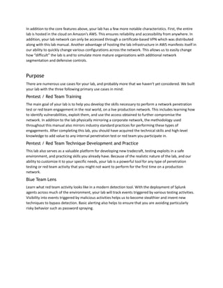 In addition to the core features above, your lab has a few more notable characteristics. First, the entire
lab is hosted in the cloud on Amazon’s AWS. This ensures reliability and accessibility from anywhere. In
addition, your lab network can only be accessed through a certificate-based VPN which was distributed
along with this lab manual. Another advantage of hosting the lab infrastructure in AWS manifests itself in
our ability to quickly change various configurations across the network. This allows us to easily change
how “difficult” the lab is and to simulate more mature organizations with additional network
segmentation and defensive controls.
Purpose
There are numerous use cases for your lab, and probably more that we haven’t yet considered. We built
your lab with the three following primary use cases in mind:
Pentest / Red Team Training
The main goal of your lab is to help you develop the skills necessary to perform a network penetration
test or red team engagement in the real world, on a live production network. This includes learning how
to identify vulnerabilities, exploit them, and use the access obtained to further compromise the
network. In addition to the lab physically mirroring a corporate network, the methodology used
throughout this manual also mirrors industry standard practices for performing these types of
engagements. After completing this lab, you should have acquired the technical skills and high-level
knowledge to add value to any internal penetration test or red team you participate in.
Pentest / Red Team Technique Development and Practice
This lab also serves as a valuable platform for developing new tradecraft, testing exploits in a safe
environment, and practicing skills you already have. Because of the realistic nature of the lab, and our
ability to customize it to your specific needs, your lab is a powerful tool for any type of penetration
testing or red team activity that you might not want to perform for the first time on a production
network.
Blue Team Lens
Learn what red team activity looks like in a modern detection tool. With the deployment of Splunk
agents across much of the environment, your lab will track events triggered by various testing activities.
Visibility into events triggered by malicious activities helps us to become stealthier and invent new
techniques to bypass detection. Basic alerting also helps to ensure that you are avoiding particularly
risky behavior such as password spraying.
 