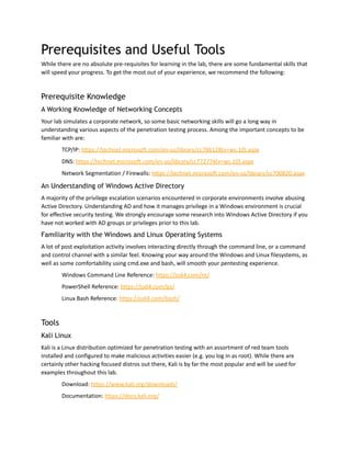 Prerequisites and Useful Tools
While there are no absolute pre-requisites for learning in the lab, there are some fundamental skills that
will speed your progress. To get the most out of your experience, we recommend the following:
Prerequisite Knowledge
A Working Knowledge of Networking Concepts
Your lab simulates a corporate network, so some basic networking skills will go a long way in
understanding various aspects of the penetration testing process. Among the important concepts to be
familiar with are:
TCP/IP: https://technet.microsoft.com/en-us/library/cc786128(v=ws.10).aspx
DNS: https://technet.microsoft.com/en-us/library/cc772774(v=ws.10).aspx
Network Segmentation / Firewalls: https://technet.microsoft.com/en-us/library/cc700820.aspx
An Understanding of Windows Active Directory
A majority of the privilege escalation scenarios encountered in corporate environments involve abusing
Active Directory. Understanding AD and how it manages privilege in a Windows environment is crucial
for effective security testing. We strongly encourage some research into Windows Active Directory if you
have not worked with AD groups or privileges prior to this lab.
Familiarity with the Windows and Linux Operating Systems
A lot of post exploitation activity involves interacting directly through the command line, or a command
and control channel with a similar feel. Knowing your way around the Windows and Linux filesystems, as
well as some comfortability using cmd.exe and bash, will smooth your pentesting experience.
Windows Command Line Reference: https://ss64.com/nt/
PowerShell Reference: https://ss64.com/ps/
Linux Bash Reference: https://ss64.com/bash/
Tools
Kali Linux
Kali is a Linux distribution optimized for penetration testing with an assortment of red team tools
installed and configured to make malicious activities easier (e.g. you log in as root). While there are
certainly other hacking focused distros out there, Kali is by far the most popular and will be used for
examples throughout this lab.
Download: https://www.kali.org/downloads/
Documentation: https://docs.kali.org/
 