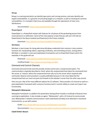 Nmap
Nmap is a scanning tool which can identify open ports and running services, and even identify and
exploit vulnerabilities. It is great for enumerating targets on a network, as well as checking for common
vulnerabilities. It is included in Kali Linux and available through the repositories of most Linux
distributions.
Documentation: https://nmap.org/book/man.html
PowerSploit
PowerSploit is a PowerShell toolset with features for all phases of the pentesting process from
reconnaissance to exfiltration. Some of the more popular scripts that you will use in the lab are
PowerView (in the Recon module) and PowerUp (in the Privesc module).
Download: https://github.com/PowerShellMafia/PowerSploit
Mimikatz
Mimikatz is best known for being able dump Windows credentials from memory. It also contains
functions for manipulating tokens, exporting certificates, and controlling services, among others.
Mimikatz is included in most post-exploitation frameworks such as PowerShell Empire which the
examples in this guide will use.
Download: https://github.com/gentilkiwi/mimikatz/releases
Unofficial Guide: https://adsecurity.org/?page_id=1821
Command and Control Channels
Command and control (C2) channels provide remote control over a compromised system. The
communication is typically described as ‘bind’, where the compromised host listens for commands from
the server, or ‘reverse’, where the compromised host calls out to the server which responds with
commands. Reverse communication is usually preferable because it is far more likely that the
compromised host can reach out past any firewalls to the attacker’s server than the other way around.
Here are just a few of the many different options for C2 software. These provide a C2 channel as well as a
post-exploitation framework with numerous functions built in and the ability to create and import new
functionality.
Metasploit’s Meterpreter
Metasploit Framework is a platform for penetration testing which includes a multitude of features from
scanning to exploitation. It also includes an agent, “Meterpreter”, with a C2 channel to communicate
over. Meterpreter’s network communication is well understood and likely to be detected in monitored
environments, so use with caution.
Guide: https://www.offensive-security.com/metasploit-unleashed/
Documentation: https://metasploit.help.rapid7.com/docs/installing-the-metasploit-framework
Cobalt Strike’s Beacon
 