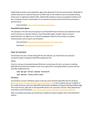 Cobalt Strike provides a post-exploitation agent with advanced C2 channel communication. Malleable C2
profiles allow you to customize how your C2 traffic looks on the network so you can emulate existing
threat actors or legitimate website traffic. Cobalt Strike provides an easy to use graphical interface and
has a multitude of built in functionality. It’s our favorite command and control tool but commands a
premium price.
Documentation: https://www.cobaltstrike.com/support
PowerShell Empire Agents
The examples in this lab manual are going to use PowerShell Empire wherever post-exploitation tools
and C2 channels are required. Empire is a pure PowerShell agent, though it does not require
powershell.exe for an agent to run. It features adaptable network communication, encrypted
communication, and an easy to use framework.
Documentation: https://www.powershellempire.com/?page_id=83
Download: https://github.com/EmpireProject/Empire
How to Connect
Connecting to the lab is simple! Along with the lab materials, you should have also received a
connection packet including an OpenVPN configuration file.
Linux
If you’re running a Linux based testing VM like Kali, connecting to the lab is as simple as installing
OpenVPN and resolvconf (included in most Linux repo’s) then running OpenVPN to connect with the
provided configuration file:
sudo apt-get install openvpn resolvconf
sudo openvpn <linux_client.ovpn>
Windows
If you’d like to connect a Windows system to the lab, you’ll need the OpenVPN client for Windows
(https://openvpn.net/index.php/open-source/downloads.html). Once installed, put your config file in
the ‘config’ directory under your OpenVPN install location (probably C:Program FilesOpenVPNconfig).
Then open the GUI, right click on the OpenVPN task bar icon, and select ‘Connect’. More detailed GUI
instructions can be found here: https://community.openvpn.net/openvpn/wiki/OpenVPN-GUI
After successfully connecting, you should see an additional network adapter with a 10.9.254.0/24 IP
address.
 
