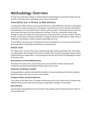Methodology Overview
This lab manual attempts to follow an industry standard methodology for penetration testing. Here we
provide an overview of this methodology and its various components.
Vulnerability Scan vs Pentest (vs Real Attacker)
It’s important to define what we mean by penetration test, and to differentiate that from a vulnerability
scan and from an attack simulation (or real attacker). A penetration test aims to identify vulnerabilities
and weaknesses in an environment that an attacker could use to gain unauthorized access to resources,
and to prove the impact that these weaknesses could have. To do this, a penetration tester will go
through the steps of an attack from reconnaissance to accessing sensitive resources and data. However,
they are not focused on remaining undetected, or taking the shortest possible path to a target resource;
things that a real attacker or attack simulation would likely aim to do.
A vulnerability scan simply aims to identify the technical vulnerabilities in an environment but does not
go through the act of exploiting any weaknesses or proving impact.
Attack Chain
The “attack chain” consists of the various individual steps taken during a penetration test. These steps
are largely agreed upon throughout the industry, however there are various groupings and granularities
implemented across organizations. For the purposed of this lab, we’ll assume the following four phases
of the attack chain.
Reconnaissance and Vulnerability Discovery
This phase of the attack chain uses discovery and scanning methods to better understand the
environment and identify potentially vulnerable systems and services.
Exploitation: Establishing a Foothold
During exploitation, potential vulnerabilities identified in the previous phase are technically exploited,
giving the attacker some level of access on the network.
Privilege Escalation and Lateral Movement
In this phase of the attack chain, an attacker furthers their access in the environment by compromising
additional systems and using various techniques to gain higher privileges on the network.
Data Exfiltration
Sensitive data is extracted from the environment to the attackers control, demonstrating the impact of
the penetration test.
 