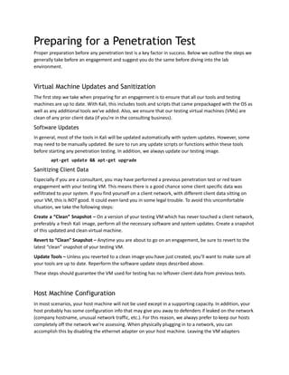 Preparing for a Penetration Test
Proper preparation before any penetration test is a key factor in success. Below we outline the steps we
generally take before an engagement and suggest you do the same before diving into the lab
environment.
Virtual Machine Updates and Sanitization
The first step we take when preparing for an engagement is to ensure that all our tools and testing
machines are up to date. With Kali, this includes tools and scripts that came prepackaged with the OS as
well as any additional tools we’ve added. Also, we ensure that our testing virtual machines (VMs) are
clean of any prior client data (if you’re in the consulting business).
Software Updates
In general, most of the tools in Kali will be updated automatically with system updates. However, some
may need to be manually updated. Be sure to run any update scripts or functions within these tools
before starting any penetration testing. In addition, we always update our testing image.
apt-get update && apt-get upgrade
Sanitizing Client Data
Especially if you are a consultant, you may have performed a previous penetration test or red team
engagement with your testing VM. This means there is a good chance some client specific data was
exfiltrated to your system. If you find yourself on a client network, with different client data sitting on
your VM, this is NOT good. It could even land you in some legal trouble. To avoid this uncomfortable
situation, we take the following steps:
Create a “Clean” Snapshot – On a version of your testing VM which has never touched a client network,
preferably a fresh Kali image, perform all the necessary software and system updates. Create a snapshot
of this updated and clean virtual machine.
Revert to “Clean” Snapshot – Anytime you are about to go on an engagement, be sure to revert to the
latest “clean” snapshot of your testing VM.
Update Tools – Unless you reverted to a clean image you have just created, you’ll want to make sure all
your tools are up to date. Reperform the software update steps described above.
These steps should guarantee the VM used for testing has no leftover client data from previous tests.
Host Machine Configuration
In most scenarios, your host machine will not be used except in a supporting capacity. In addition, your
host probably has some configuration info that may give you away to defenders if leaked on the network
(company hostname, unusual network traffic, etc.). For this reason, we always prefer to keep our hosts
completely off the network we’re assessing. When physically plugging in to a network, you can
accomplish this by disabling the ethernet adapter on your host machine. Leaving the VM adapters
 