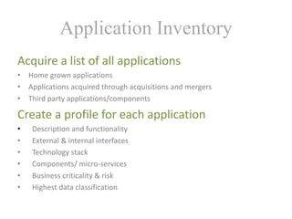 Application Inventory
Acquire	a	list	of	all	applications
• Home	grown	applications
• Applications	acquired	through	acquisitions	and	mergers
• Third	party	applications/components
Create	a	profile	for	each	application
• Description	and	functionality
• External	&	internal	interfaces
• Technology	stack
• Components/	micro-services
• Business	criticality	&	risk
• Highest	data	classification
 