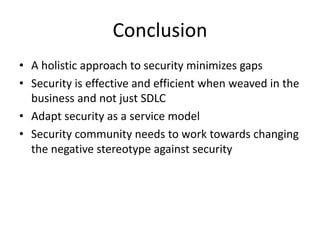 Conclusion
• A	holistic	approach	to	security	minimizes	gaps
• Security	is	effective	and	efficient	when	weaved	in	the	
business	and	not	just	SDLC
• Adapt	security	as	a	service	model
• Security	community	needs	to	work	towards	changing	
the	negative	stereotype	against	security
 