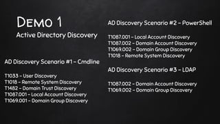 Demo 1
Active Directory Discovery
AD Discovery Scenario #2 - PowerShell
T1087.001 - Local Account Discovery
T1087.002 - Domain Account Discovery
T1069.002 - Domain Group Discovery
T1018 - Remote System Discovery
AD Discovery Scenario #3 - LDAP
T1087.002 - Domain Account Discovery
T1069.002 - Domain Group Discovery
AD Discovery Scenario #1 - Cmdline
T1033 - User Discovery
T1018 - Remote System Discovery
T1482 - Domain Trust Discovery
T1087.001 - Local Account Discovery
T1069.001 - Domain Group Discovery
 