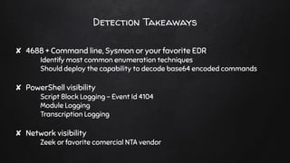 Detection Takeaways
✘ 4688 + Command line, Sysmon or your favorite EDR
Identify most common enumeration techniques
Should deploy the capability to decode base64 encoded commands
✘ PowerShell visibility
Script Block Logging - Event Id 4104
Module Logging
Transcription Logging
✘ Network visibility
Zeek or favorite comercial NTA vendor
 