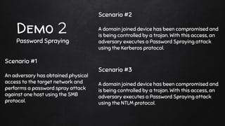 Demo 2
Password Spraying
Scenario #2
A domain joined device has been compromised and
is being controlled by a trojan. With this access, an
adversary executes a Password Spraying attack
using the Kerberos protocol.
Scenario #3
A domain joined device has been compromised and
is being controlled by a trojan. With this access, an
adversary executes a Password Spraying attack
using the NTLM protocol.
Scenario #1
An adversary has obtained physical
access to the target network and
performs a password spray attack
against one host using the SMB
protocol.
 