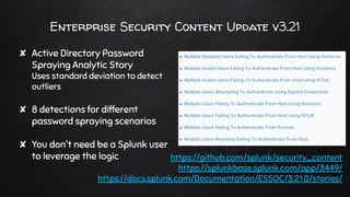 Enterprise Security Content Update v3.21
✘ Active Directory Password
Spraying Analytic Story
Uses standard deviation to detect
outliers
✘ 8 detections for different
password spraying scenarios
✘ You don't need be a Splunk user
to leverage the logic https://github.com/splunk/security_content
https://splunkbase.splunk.com/app/3449/
https://docs.splunk.com/Documentation/ESSOC/3.21.0/stories/
 