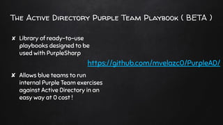 The Active Directory Purple Team Playbook ( BETA )
✘ Library of ready-to-use
playbooks designed to be
used with PurpleSharp
✘ Allows blue teams to run
internal Purple Team exercises
against Active Directory in an
easy way at 0 cost !
https://github.com/mvelazc0/PurpleAD/
 
