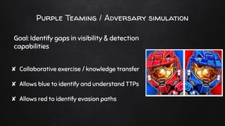Purple Teaming / Adversary simulation
Goal: Identify gaps in visibility & detection
capabilities
✘ Collaborative exercise / knowledge transfer
✘ Allows blue to identify and understand TTPs
✘ Allows red to identify evasion paths
 