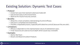 Existing Solution: Dynamic Test Cases
• Protocol
• Create test cases that represent adversary tradecraft.
• Execute test cases in the environment.
• Observe the result of security controls.
• Benefits
• Allows for a more complete understanding of control efficacy.
• Execution is simplified and streamlined.
• Provides a repeatable process, especially with detective controls because they are static.
• Limitations
• Efficacy is dependent on the representative nature of selected test cases.
• Finite resources are used to ensure depth which causes loss in breadth.
• Examples
• Atomic Red Team
• Breach and Attack Simulation Products
11
© 2023 Specter Ops, Inc.
 