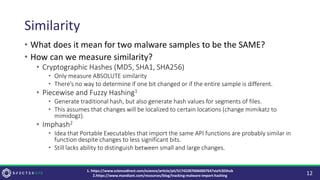 Similarity
• What does it mean for two malware samples to be the SAME?
• How can we measure similarity?
• Cryptographic Hashes (MD5, SHA1, SHA256)
• Only measure ABSOLUTE similarity
• There’s no way to determine if one bit changed or if the entire sample is different.
• Piecewise and Fuzzy Hashing1
• Generate traditional hash, but also generate hash values for segments of files.
• This assumes that changes will be localized to certain locations (change mimikatz to
mimidogz).
• Imphash2
• Idea that Portable Executables that import the same API functions are probably similar in
function despite changes to less significant bits.
• Still lacks ability to distinguish between small and large changes.
12
1. https://www.sciencedirect.com/science/article/pii/S1742287606000764?via%3Dihub
2.https://www.mandiant.com/resources/blog/tracking-malware-import-hashing
 