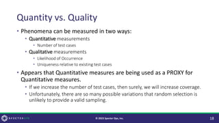 Quantity vs. Quality
• Phenomena can be measured in two ways:
• Quantitative measurements
• Number of test cases
• Qualitative measurements
• Likelihood of Occurrence
• Uniqueness relative to existing test cases
• Appears that Quantitative measures are being used as a PROXY for
Quantitative measures.
• If we increase the number of test cases, then surely, we will increase coverage.
• Unfortunately, there are so many possible variations that random selection is
unlikely to provide a valid sampling.
18
© 2023 Specter Ops, Inc.
 