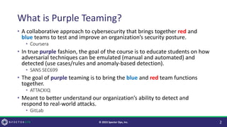 What is Purple Teaming?
• A collaborative approach to cybersecurity that brings together red and
blue teams to test and improve an organization’s security posture.
• Coursera
• In true purple fashion, the goal of the course is to educate students on how
adversarial techniques can be emulated (manual and automated) and
detected (use cases/rules and anomaly-based detection).
• SANS SEC699
• The goal of purple teaming is to bring the blue and red team functions
together.
• ATTACKIQ
• Meant to better understand our organization’s ability to detect and
respond to real-world attacks.
• GitLab
2
© 2023 Specter Ops, Inc.
 