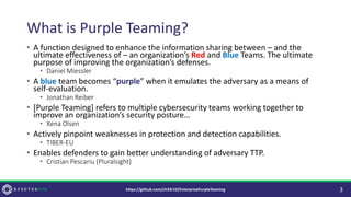 What is Purple Teaming?
• A function designed to enhance the information sharing between – and the
ultimate effectiveness of – an organization’s Red and Blue Teams. The ultimate
purpose of improving the organization’s defenses.
• Daniel Miessler
• A blue team becomes “purple” when it emulates the adversary as a means of
self-evaluation.
• Jonathan Reiber
• [Purple Teaming] refers to multiple cybersecurity teams working together to
improve an organization’s security posture…
• Xena Olsen
• Actively pinpoint weaknesses in protection and detection capabilities.
• TIBER-EU
• Enables defenders to gain better understanding of adversary TTP.
• Cristian Pescariu (Pluralsight)
3
https://github.com/ch33r10/EnterprisePurpleTeaming
 