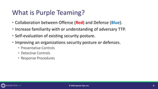 What is Purple Teaming?
• Collaboration between Offense (Red) and Defense (Blue).
• Increase familiarity with or understanding of adversary TTP.
• Self-evaluation of existing security posture.
• Improving an organizations security posture or defenses.
• Preventative Controls
• Detective Controls
• Response Procedures
4
© 2023 Specter Ops, Inc.
 